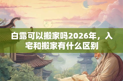 白露可以搬家吗2026年，入宅和搬家有什么区别
