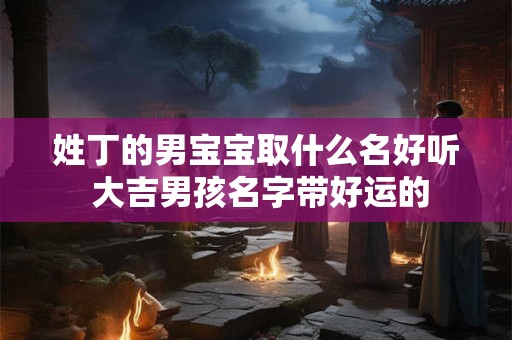 姓丁的男宝宝取什么名好听 大吉男孩名字带好运的