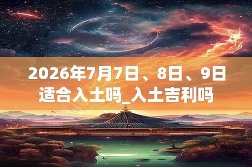 2026年7月7日、8日、9日适合入土吗_入土吉利吗
