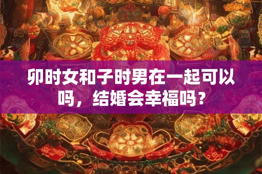 卯时女和子时男在一起可以吗，结婚会幸福吗？