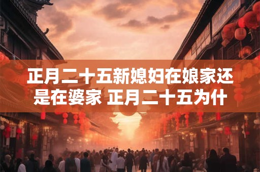 正月二十五新媳妇在娘家还是在婆家 正月二十五为什么不能回娘家