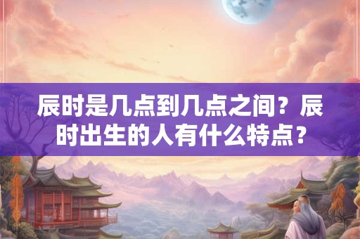 辰时是几点到几点之间？辰时出生的人有什么特点？