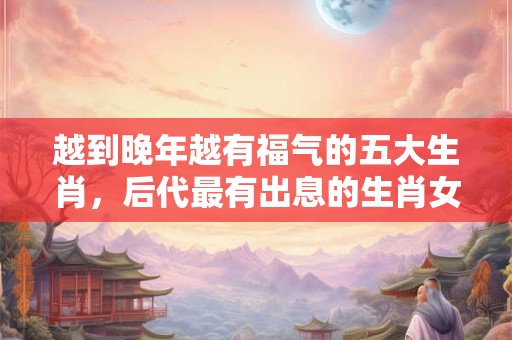 越到晚年越有福气的五大生肖，后代最有出息的生肖女