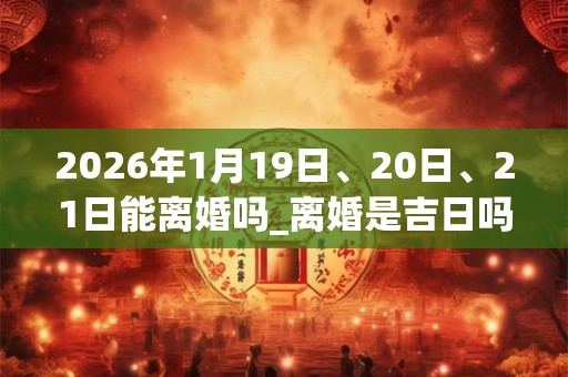 2026年1月19日、20日、21日能离婚吗_离婚是吉日吗 2026年1月19日、20日、21日能离婚吗_离婚是吉日吗
