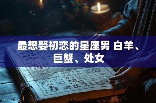 最想娶初恋的星座男 白羊、巨蟹、处女