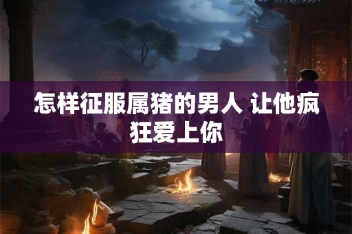 怎样征服属猪的男人 让他疯狂爱上你 怎样征服属猪的男人 让他疯狂爱上你