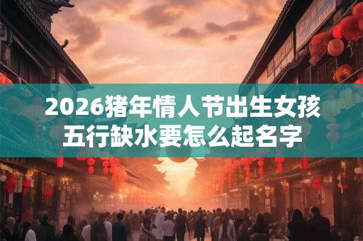 2026猪年情人节出生女孩五行缺水要怎么起名字