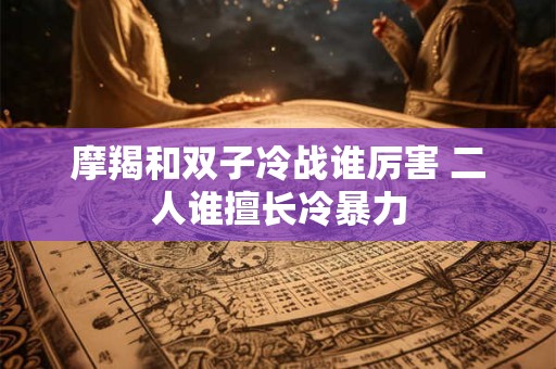 摩羯和双子冷战谁厉害 二人谁擅长冷暴力