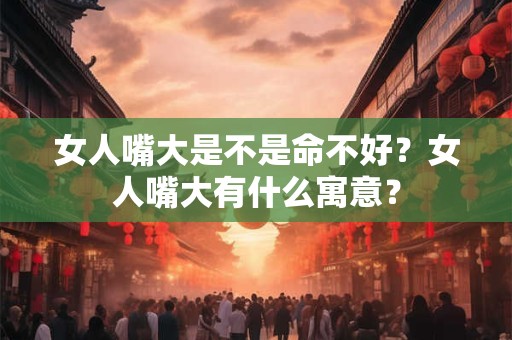 女人嘴大是不是命不好？女人嘴大有什么寓意？