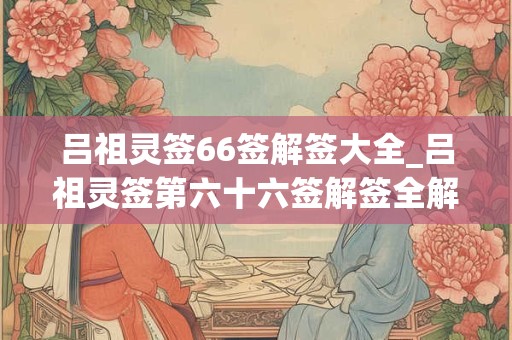 吕祖灵签66签解签大全_吕祖灵签第六十六签解签全解
