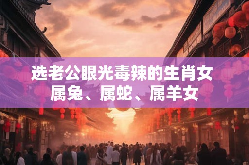 选老公眼光毒辣的生肖女 属兔、属蛇、属羊女