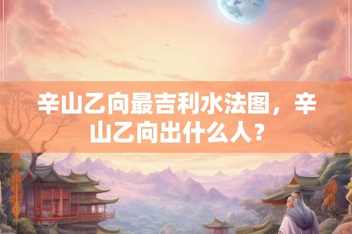 辛山乙向最吉利水法图，辛山乙向出什么人？