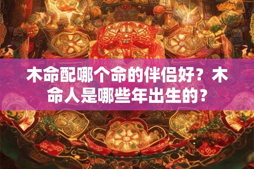 木命配哪个命的伴侣好？木命人是哪些年出生的？