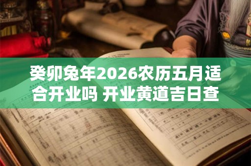 癸卯兔年2026农历五月适合开业吗 开业黄道吉日查询