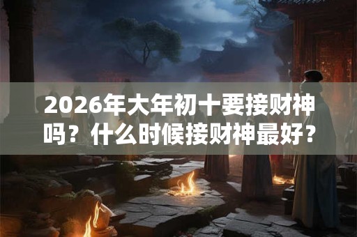 2026年大年初十要接财神吗？什么时候接财神最好？