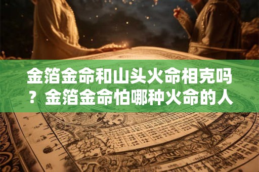 金箔金命和山头火命相克吗？金箔金命怕哪种火命的人？