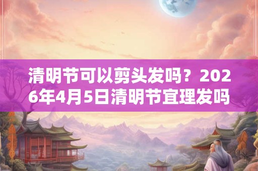 清明节可以剪头发吗？2026年4月5日清明节宜理发吗