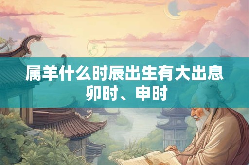 属羊什么时辰出生有大出息 卯时、申时