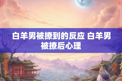 白羊男被撩到的反应 白羊男被撩后心理