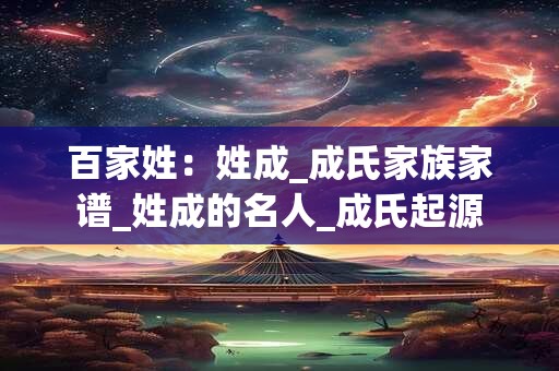 百家姓：姓成_成氏家族家谱_姓成的名人_成氏起源