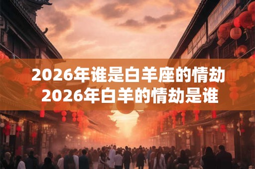 2026年谁是白羊座的情劫 2026年白羊的情劫是谁