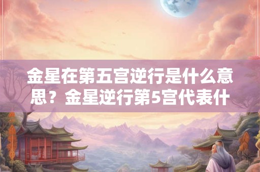 金星在第五宫逆行是什么意思？金星逆行第5宫代表什么？