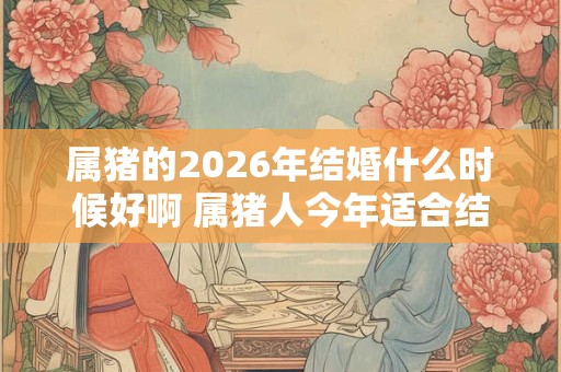 属猪的2026年结婚什么时候好啊 属猪人今年适合结婚吗