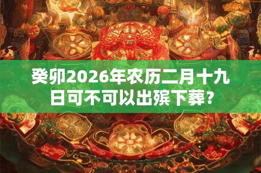 癸卯2026年农历二月十九日可不可以出殡下葬? 癸卯2026年农历二月十九日可不可以出殡下葬?