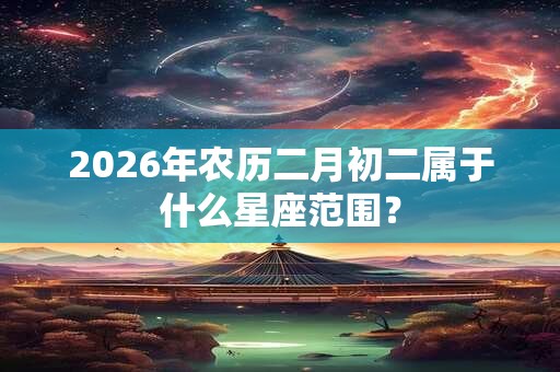2026年农历二月初二属于什么星座范围？