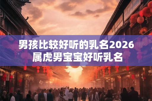 男孩比较好听的乳名2026 属虎男宝宝好听乳名