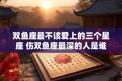 双鱼座最不该爱上的三个星座 伤双鱼座最深的人是谁