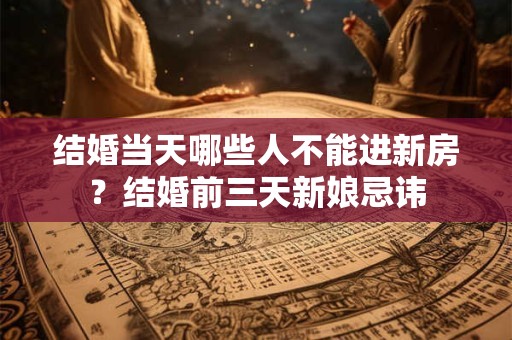 结婚当天哪些人不能进新房？结婚前三天新娘忌讳