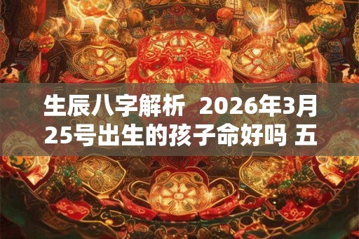 生辰八字解析 2026年3月25号出生的孩子命好吗 五行缺什么 生辰八字解析 2026年3月25号出生的孩子命好吗 五行缺什么