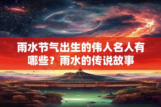 雨水节气出生的伟人名人有哪些？雨水的传说故事