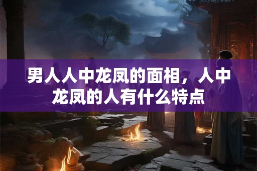 男人人中龙凤的面相，人中龙凤的人有什么特点