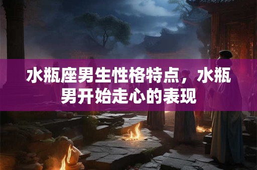 水瓶座男生性格特点，水瓶男开始走心的表现
