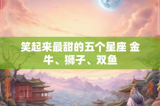 笑起来最甜的五个星座 金牛、狮子、双鱼