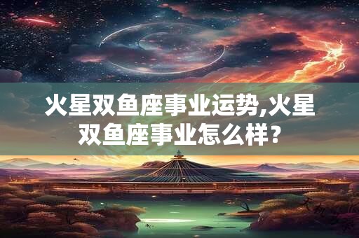 火星双鱼座事业运势,火星双鱼座事业怎么样？
