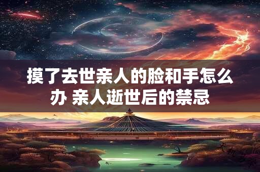 摸了去世亲人的脸和手怎么办 亲人逝世后的禁忌