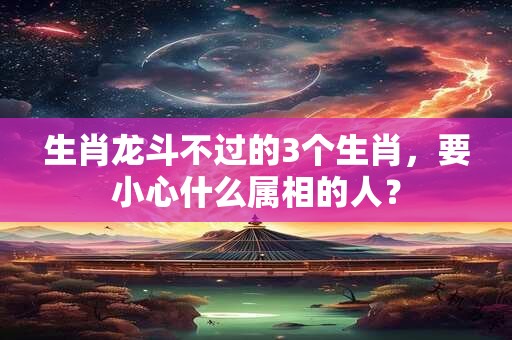 生肖龙斗不过的3个生肖，要小心什么属相的人？