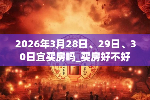 2026年3月28日、29日、30日宜买房吗_买房好不好