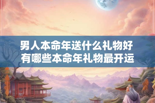 男人本命年送什么礼物好 有哪些本命年礼物最开运