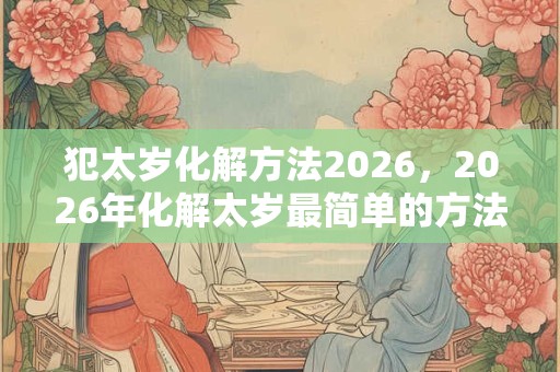 犯太岁化解方法2026，2026年化解太岁最简单的方法