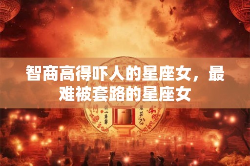 智商高得吓人的星座女，最难被套路的星座女