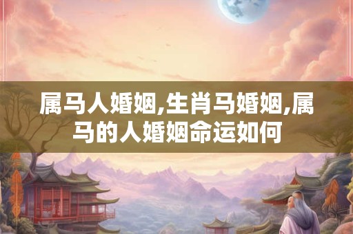 属马人婚姻,生肖马婚姻,属马的人婚姻命运如何