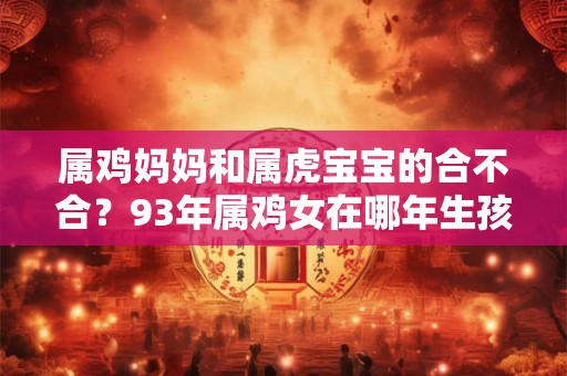 属鸡妈妈和属虎宝宝的合不合？93年属鸡女在哪年生孩子最好？