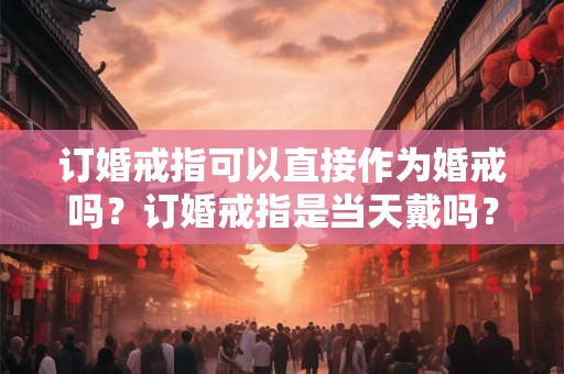 订婚戒指可以直接作为婚戒吗？订婚戒指是当天戴吗？
