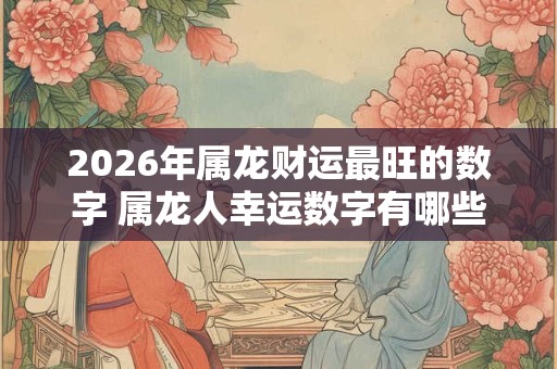 2026年属龙财运最旺的数字 属龙人幸运数字有哪些