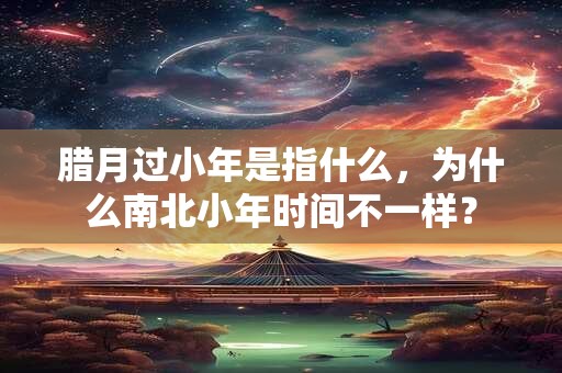腊月过小年是指什么，为什么南北小年时间不一样？