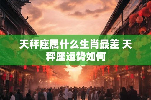 天秤座属什么生肖最差 天秤座运势如何